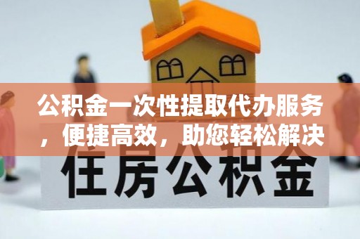 金安公积金一次性提取代办服务，便捷高效，助您轻松解决资金难题