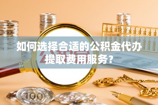 金安如何选择合适的公积金代办提取费用服务？