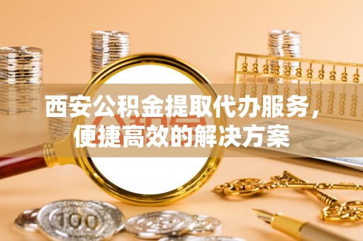 金安西安公积金提取代办服务，便捷高效的解决方案