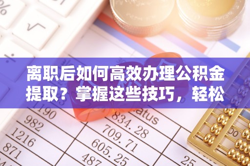 金安离职后如何高效办理公积金提取？掌握这些技巧，轻松搞定！