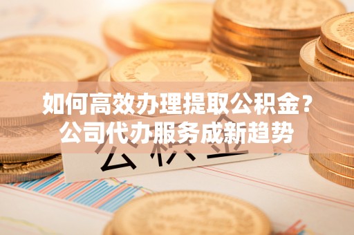 金安如何高效办理提取公积金？公司代办服务成新趋势