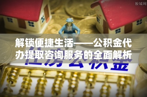 金安解锁便捷生活——公积金代办提取咨询服务的全面解析与实用指南