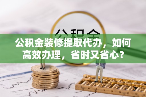 金安公积金装修提取代办，如何高效办理，省时又省心？