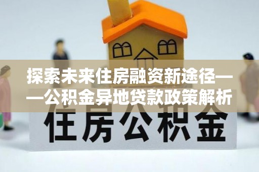金安探索未来住房融资新途径——公积金异地贷款政策解析与实践