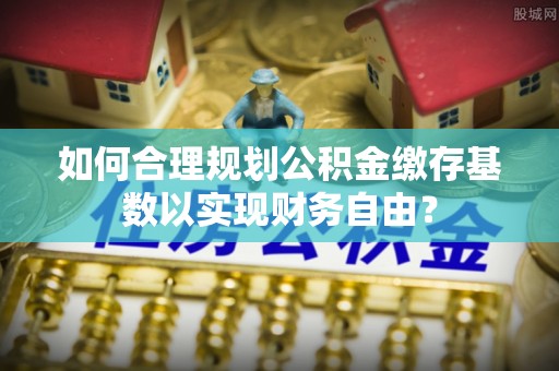 金安如何合理规划公积金缴存基数以实现财务自由？