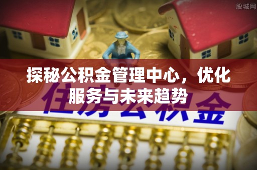 金安探秘公积金管理中心，优化服务与未来趋势