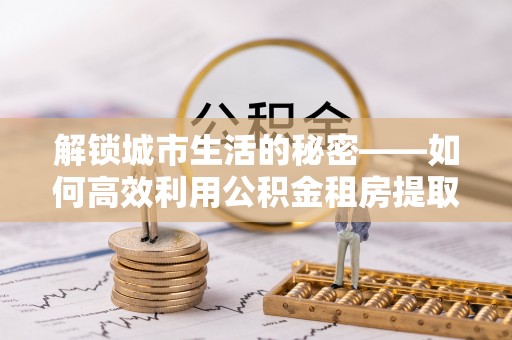金安解锁城市生活的秘密——如何高效利用公积金租房提取政策优化居住体验