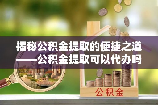金安揭秘公积金提取的便捷之道——公积金提取可以代办吗？