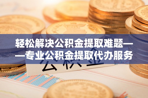 金安轻松解决公积金提取难题——专业公积金提取代办服务详解