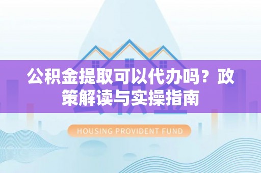 金安公积金提取可以代办吗？政策解读与实操指南