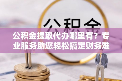 金安公积金提取代办哪里有？专业服务助您轻松搞定财务难题