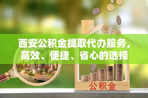 金安西安公积金提取代办服务，高效、便捷、省心的选择
