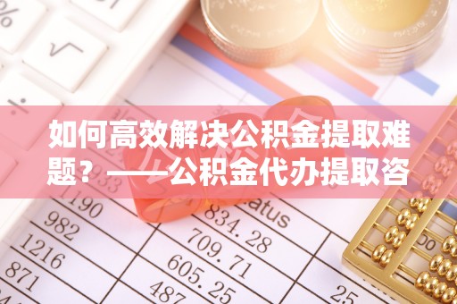 金安如何高效解决公积金提取难题？——公积金代办提取咨询服务全解析