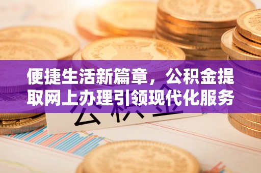 金安便捷生活新篇章，公积金提取网上办理引领现代化服务