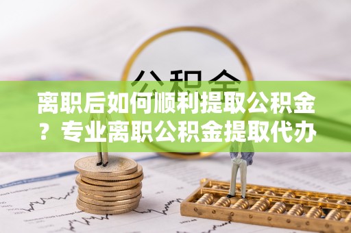 金安离职后如何顺利提取公积金？专业离职公积金提取代办服务指南