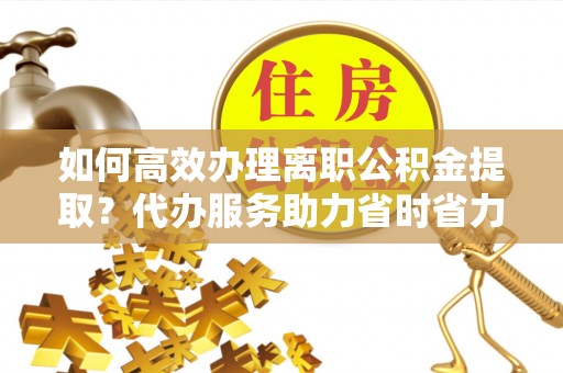 金安如何高效办理离职公积金提取？代办服务助力省时省力