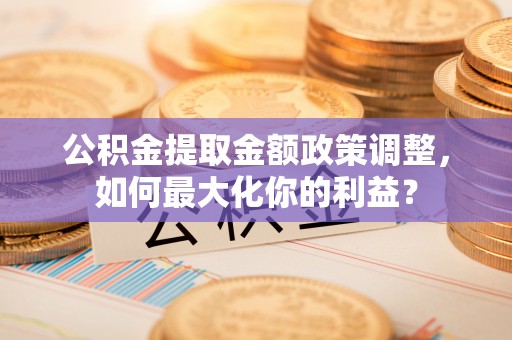金安公积金提取金额政策调整，如何最大化你的利益？