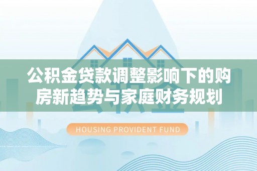 金安公积金贷款调整影响下的购房新趋势与家庭财务规划