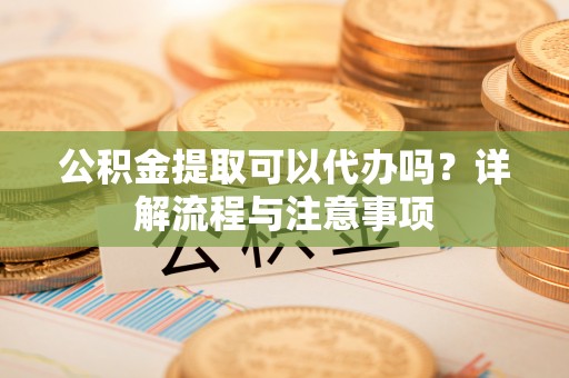 金安公积金提取可以代办吗？详解流程与注意事项