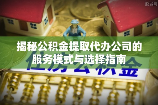 金安揭秘公积金提取代办公司的服务模式与选择指南