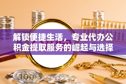 金安解锁便捷生活，专业代办公积金提取服务的崛起与选择
