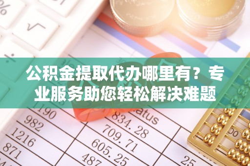金安公积金提取代办哪里有？专业服务助您轻松解决难题