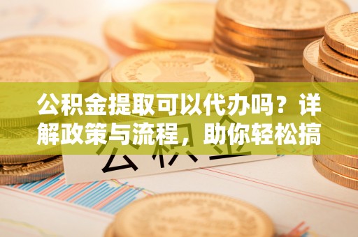 金安公积金提取可以代办吗？详解政策与流程，助你轻松搞定！