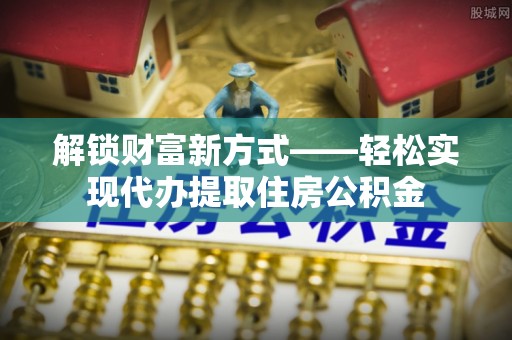 金安解锁财富新方式——轻松实现代办提取住房公积金