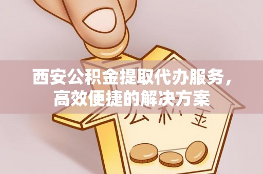 金安西安公积金提取代办服务，高效便捷的解决方案