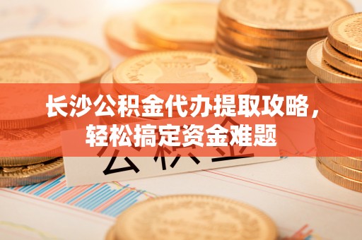 金安长沙公积金代办提取攻略，轻松搞定资金难题