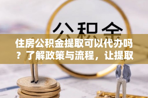 金安住房公积金提取可以代办吗？了解政策与流程，让提取更便捷
