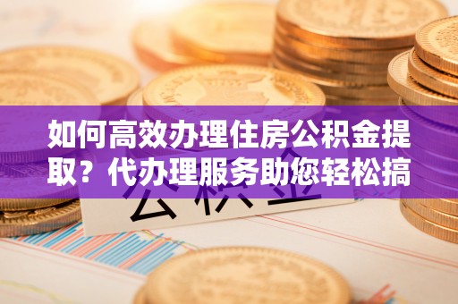 金安如何高效办理住房公积金提取？代办理服务助您轻松搞定