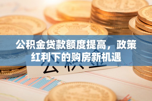 金安公积金贷款额度提高，政策红利下的购房新机遇