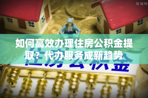 金安如何高效办理住房公积金提取？代办服务成新趋势
