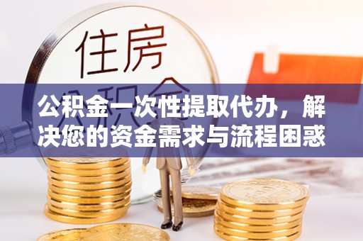 金安公积金一次性提取代办，解决您的资金需求与流程困惑