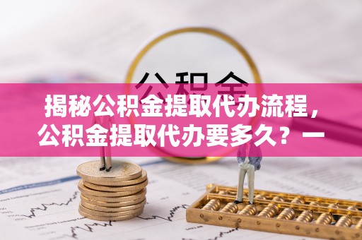 金安揭秘公积金提取代办流程，公积金提取代办要多久？一文读懂