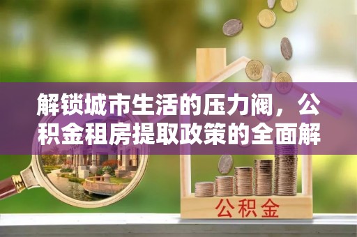 金安解锁城市生活的压力阀，公积金租房提取政策的全面解析与实践指南