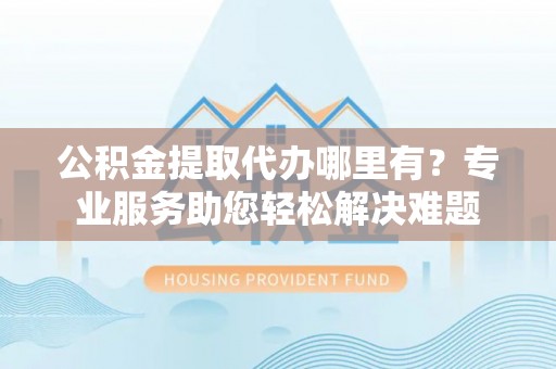 金安公积金提取代办哪里有？专业服务助您轻松解决难题