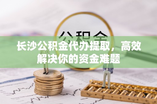 金安长沙公积金代办提取，高效解决你的资金难题