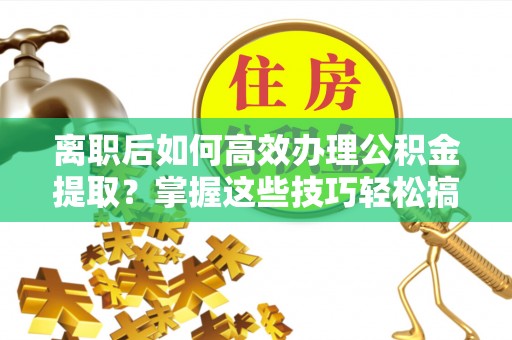 金安离职后如何高效办理公积金提取？掌握这些技巧轻松搞定