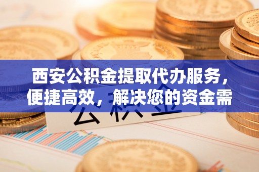 金安西安公积金提取代办服务，便捷高效，解决您的资金需求