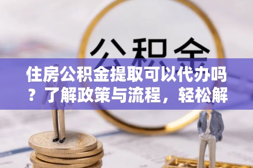 金安住房公积金提取可以代办吗？了解政策与流程，轻松解决你的疑问