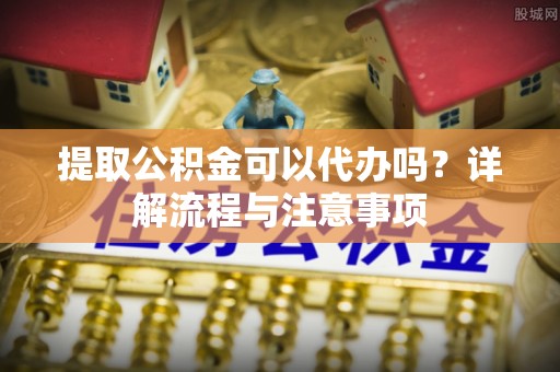 金安提取公积金可以代办吗？详解流程与注意事项