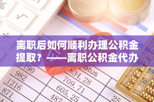 金安离职后如何顺利办理公积金提取？——离职公积金代办提取全攻略