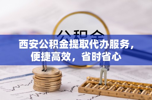 金安西安公积金提取代办服务，便捷高效，省时省心