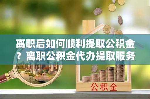 金安离职后如何顺利提取公积金？离职公积金代办提取服务助力无忧办理