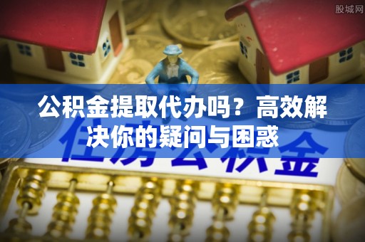 金安公积金提取代办吗？高效解决你的疑问与困惑