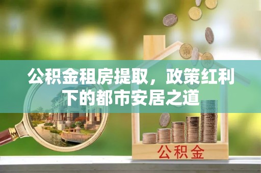 金安公积金租房提取，政策红利下的都市安居之道