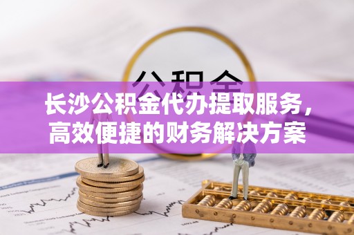 金安长沙公积金代办提取服务，高效便捷的财务解决方案