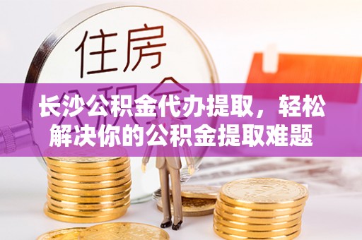 金安长沙公积金代办提取，轻松解决你的公积金提取难题